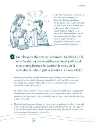 Capítulo I




                                                  La primera infancia es la etapa de la
                                                  vida más importante para el
                                                  desarrollo de las capacidades
                                                  interpersonales y de la personalidad.
                                                  Un niño o niña que es querido y se
                                                  le demuestra afecto tiene más
                                                  posibilidades de llegar a ser un
                                                  adulto feliz. Se puede decir que en
                                                  los primeros años el niño o niña
                                                  necesita cuatro elementos
                                                  principales: alimentación, amor,
                                                  estímulos y cuidados básicos.




2 Las relaciones afectivas son recíprocas. La calidad de la
    relación afectiva que se establece entre el adulto y el
    niño o niña depende del carácter de éste y de la
    capacidad del adulto para responder a sus necesidades.

  Diversos estudios han podido demostrar que si la interacción madre-hijo se
  caracteriza por la calidez y la aceptación del niño o niña, y si la madre tiene
  conciencia de su buena relación con él o ella, su desarrollo psicosocial y
  nutricional se ve muy favorecido.

  La relación afectiva adulto-niño es recíproca. Ello depende tanto de la capacidad
  del adulto de captar las señales del niño o niña y responder a ellas, como de las
  conductas, temperamento y forma particular que el niño o niña tiene de interactuar
  y de comunicarse.

  Desde el nacimiento se establece un intercambio de afecto en dos direcciones: del
  niño o niña a la madre y de la madre al niño o niña. Éste último no sólo responde
  a las manifestaciones de la madre cuando ésta le habla, le sonríe o lo mece, sino
  muchas veces, él comienza la interacción.


                        23
 