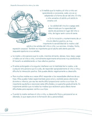 Desarrollo Psicosocial de los niños y las niñas


                                                       A medida que la madre y el niño o niña van
                                                        aprendiendo a conocerse, cada uno se va
                                                          adaptando a la forma de ser del otro. El niño
                                                            o niña «enseña» al adulto y el adulto le
                                                              enseña a él.

                                                                 La calidad del vínculo o apego está
                                                              determinada por la capacidad del
                                                              adulto de ponerse en lugar del niño o
                                                              niña, de lograr sentir como él siente.

                                                     En la iniciación y mantenimiento de un
                                                 vínculo afectivo positivo, es muy
                                             importante la sensibilidad de la madre o del
                        adulto a las señales del niño o niña: sus sonrisas, miradas, llanto,
        expresión corporal. También es importante que el adulto esté atento para dar
        respuesta oportuna a sus señales.

        La madre u otra persona que lo cuida, mientras alimenta, abraza, toca, besa, juega
        o habla con el niño o niña, normalmente experimenta emociones muy satisfactorias.
        Al hacerlo va estableciendo un lazo afectivo positivo.

        El estrés prolongado o la angustia interfieren con la habilidad de la madre, o de
        cualquier otra persona que lo cuida, de responder apropiadamente al niño o niña y
        dificulta la interacción positiva. Esto puede afectar negativamente su desarrollo.

        Para muchas madres es a veces difícil responder a las necesidades afectivas de sus
        hijos. Ellas pueden haber experimentado poco amor y recibido pocas atenciones
        durante su infancia, por eso les resulta difícil proporcionar cariño a sus hijos. Es
        importante ayudarlas a reconocer estas dificultades y a superarlas gradualmente. Es
        importante señalar que no todas las madres que recibieron poco afecto tienen
        dificultades para expresar cariño a sus hijos.

        Cuando la madre rechaza al niño o niña, su desarrollo físico y psicosocial se ve
        afectado, lo que repercute en la formación de su personalidad.




24
 