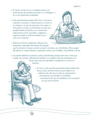 Capítulo II

El recién nacido no es un receptor pasivo a la
estimulación de aquellos que están a su alrededor, ni
es un ser totalmente moldeable.

Hay características propias del niño o niña (si es
inquieto o tranquilo, si duerme poco o mucho, si
se interesa o no por las personas y las cosas, si
llora poco o mucho, si es hombre o mujer) que
pueden afectar al adulto y a su manera de
relacionarse con él. Las ideas, imágenes y
creencias sobre la infancia también van a
influir en la relación.

Todos los niños son diferentes. Algunos son
despiertos, responden fácilmente, les agrada
que los tomen en brazos, sonríen y buscan contacto, son más fáciles. Otros exigen
del adulto un mayor esfuerzo, responden menos, son irritables, más difíciles o lentos.

Los padres deberían ajustarse a estas características propias del niño o niña que
pueden ser innatas y difíciles de modificar, y no deben tratar de cambiarlas a la
                    fuerza sino más bien aprender a aceptarlas, sin entrar en
                        conflicto.

                               El niño o niña que frecuentemente siente miedo está
                              tenso y sufre, asimila menos lo que ingiere y se
                                enferma más. Por eso no sólo es importante la
                                  alimentación sino también el ambiente
                                    socioemocional que se establece en el momento
                                     en que se le alimenta.




                      25
 