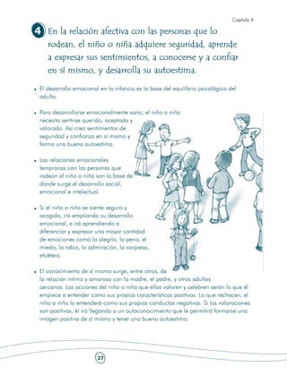 Capítulo II

4 En la relación afectiva con las personas que lo
    rodean, el niño o niña adquiere seguridad, aprende
    a expresar sus sentimientos, a conocerse y a confiar
    en sí mismo, y desarrolla su autoestima.

 El desarrollo emocional en la infancia es la base del equilibrio psicológico del
 adulto.

 Para desarrollarse emocionalmente sano, el niño o niña
 necesita sentirse querido, aceptado y
 valorado. Así crea sentimientos de
 seguridad y confianza en sí mismo y
 forma una buena autoestima.

 Las relaciones emocionales
 tempranas con las personas que
 rodean al niño o niña son la base de
 donde surge el desarrollo social,
 emocional e intelectual.

 Si el niño o niña se siente seguro y
 acogido, irá ampliando su desarrollo
 emocional, e irá aprendiendo a
 diferenciar y expresar una mayor cantidad
 de emociones como la alegría, la pena, el
 miedo, la rabia, la admiración, la sorpresa,
 etcétera.

 El conocimiento de sí mismo surge, entre otros, de
 la relación íntima y amorosa con la madre, el padre, y otros adultos
 cercanos. Las acciones del niño o niña que ellos valoren y celebren serán lo que él
 empiece a entender como sus propias características positivas. Lo que rechacen, el
 niño o niña lo entenderá como sus propias conductas negativas. Si las valoraciones
 son positivas, él irá llegando a un autoconocimiento que le permitirá formarse una
 imagen positiva de sí mismo y tener una buena autoestima.




                        27
 