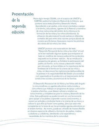 Presentación
            Hace algún tiempo CELAM, con el auspicio de UNICEF y
de la        CARITAS, publicó la Colección Pastoral de la Infancia que
             contiene varios textos (Familia y Desarrollo Infantil,
segunda       Aprendiendo a ser padres, entre otros) orientados a apoyar
              a la familia, educadores, agentes de la Pastoral y miembros
               de otras instituciones del ámbito de la infancia en la
edición        formación de las niñas y los niños colombianos. La
                           utilización de este material ha sido exitosa en diferentes
                           contextos del país entre otras razones porque aborda de
                           manera sencilla temas claves para mejorar las prácticas
                            de crianza de los niños y las niñas.

                             UNICEF produce una nueva edición del texto
                             “Desarrollo Psicosocial de los niños y las niñas” al cual
                             se le han realizado algunos ajustes que enriquecen el
                             texto sin modificar de manera sustancial los contenidos
                             expuestos en la primera edición. Así se introduce la
                             perspectiva de género, se fortalece la participación del
                             padre y la familia en la crianza y desarrollo infantil;
                             por otra parte, se hace énfasis en la importancia de las
                            fortalezas de la familia en la crianza de los niños y
                           niñas, sin desconocer las implicaciones desfavorables de
                          la pobreza ni la responsabilidad del Estado y la sociedad
                         civil organizada en la protección y el mejoramiento de las
                        condiciones sociales y económicas de las familias.

                       El Desarrollo Psicosocial de los Niños y las Niñas está dirigido
                      a comunicadores y a agentes educativos institucionales y
                     comunitarios que trabajan en programas de apoyo y educación
                    a padres y familias, y que desean reforzar y ampliar sus
                   conocimientos y competencias para la crianza y desarrollo de los
                  niños. Esta publicación se puede convertir en una herramienta
                 para apoyar a los padres a aprender nuevos conocimientos, a
                revisar sus actitudes y conductas frente a la crianza de sus hijos y a
                valorar lo que ellos ya hacen como padres, para que sean más
               competentes en la tarea de ser los principales agentes educativos en
               el ámbito familiar. Así mismo, puede ser utilizado de manera flexible
               en diversos espacios de reflexión y formación de padres, madres,
                cuidadores y cuidadoras, atendiendo a las expectativas y
                 necesidades de los miembros de la comunidad.


                       3
 