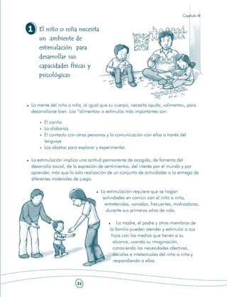 Capítulo III


1   El niño o niña necesita
    un ambiente de
    estimulación para
    desarrollar sus
    capacidades físicas y
    psicológicas



La mente del niño o niña, al igual que su cuerpo, necesita ayuda, «alimento», para
desarrollarse bien. Los “alimentos» o estímulos más importantes son:

      El cariño.
      La alabanza.
      El contacto con otras personas y la comunicación con ellas a través del
      lenguaje.
      Los objetos para explorar y experimentar.

La estimulación implica una actitud permanente de acogida, de fomento del
desarrollo social, de la expresión de sentimientos, del interés por el mundo y por
aprender, más que la sola realización de un conjunto de actividades o la entrega de
diferentes materiales de juego.

                                  La estimulación requiere que se hagan
                                   actividades en común con el niño o niña,
                                    entretenidas, variadas, frecuentes, motivadoras,
                                     durante sus primeros años de vida.

                                           La madre, el padre y otros miembros de
                                       la familia pueden atender y estimular a sus
                                        hijos con los medios que tienen a su
                                         alcance, usando su imaginación,
                                         conociendo las necesidades afectivas,
                                         sociales e intelectuales del niño o niña y
                                         respondiendo a ellas.



                      31
 