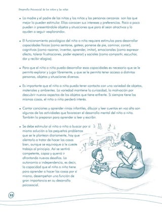 Desarrollo Psicosocial de los niños y las niñas


        La madre y el padre de las niñas y los niños y las personas cercanas son las que
        mejor lo pueden estimular. Ellas conocen sus intereses y preferencias. Poco a poco
        pueden ir presentándole objetos y situaciones que para él sean atractivos y lo
        ayuden a seguir «explorando».

        El funcionamiento psicológico del niño o niña requiere estímulos para desarrollar
        capacidades físicas (como sentarse, gatear, ponerse de pie, caminar, correr),
        cognitivas (como razonar, inventar, aprender, imitar), emocionales (como expresar
        afecto, tolerar frustraciones, poder esperar) y sociales (como compartir, escuchar,
        dar y recibir elogios).

        Para que el niño o niña pueda desarrollar esas capacidades es necesario que se le
        permita explorar y jugar libremente, y que se le permita tener acceso a distintas
        personas, objetos y situaciones diversas.

        Es importante que el niño o niña pueda tener contacto con una variedad de objetos,
        materiales y ambientes. La variedad mantiene la curiosidad, la motivación por
        descubrir nuevos aspectos de los objetos que tiene enfrente. Si siempre tiene las
        mismas cosas, el niño o niña perderá interés.

        Cantar canciones y aprender rimas infantiles, dibujar y leer cuentos en voz alta son
        algunas de las actividades que favorecen el desarrollo mental del niño o niña.
        También lo preparan para aprender a leer y escribir.

        Se debe estimular al niño o niña a buscar por sí
        mismo solución a los pequeños problemas
        que se le plantean diariamente, hay que
        alentarlo a tratar de hacer las cosas
        bien, aunque se equivoque o le cueste
        trabajo al principio. Así se sentirá
        competente, capaz y querrá ir
        afrontando nuevos desafíos. La
        autonomía o independencia, es decir,
        la capacidad que el niño o niña tiene
        para aprender a hacer las cosas por sí
        mismo, desempeñan una función de
        gran importancia en su desarrollo
        psicosocial.

32
 