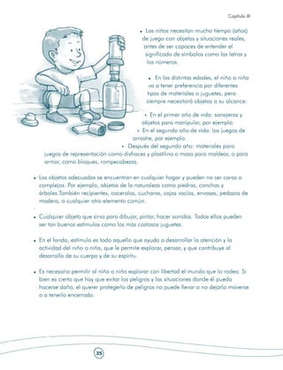 Capítulo III


                                                Los niños necesitan mucho tiempo (años)
                                               de juego con objetos y situaciones reales,
                                               antes de ser capaces de entender el
                                                significado de símbolos como las letras y
                                                 los números.

                                                    En las distintas edades, el niño o niña
                                                 va a tener preferencia por diferentes
                                                tipos de materiales o juguetes, pero
                                                siempre necesitará objetos a su alcance:

                                                En el primer año de vida: sonajeros y
                                             objetos para manipular, por ejemplo.
                                             En el segundo año de vida: los juegos de
                                         arrastre, por ejemplo.
                                       Después del segundo año: materiales para
       juegos de representación como disfraces y plastilina o masa para moldear, o para
       armar, como bloques, rompecabezas.

    · Los objetos adecuados se encuentran en cualquier hogar y pueden no ser caros o
      complejos. Por ejemplo, objetos de la naturaleza como piedras, conchas y
      árboles.También recipientes, cacerolas, cucharas, cajas vacías, envases, pedazos de
      madera, o cualquier otro elemento común.
·
     Cualquier objeto que sirva para dibujar, pintar, hacer sonidos. Todos ellos pueden
     ser tan buenos estímulos como los más costosos juguetes.

     En el fondo, estímulo es todo aquello que ayuda a desarrollar la atención y la
     actividad del niño o niña, que le permite explorar, pensar, y que contribuye al
     desarrollo de su cuerpo y de su espíritu.

     Es necesario permitir al niño o niña explorar con libertad el mundo que lo rodea. Si
     bien es cierto que hay que evitar los peligros y las situaciones donde él pueda
     hacerse daño, el querer protegerlo de peligros no puede llevar a no dejarlo moverse
     o a tenerlo encerrado.




                            35
 