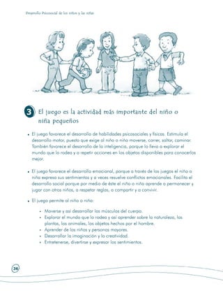 Desarrollo Psicosocial de los niños y las niñas




     3       El juego es la actividad más importante del niño o
             niña pequeños

         El juego favorece el desarrollo de habilidades psicosociales y físicas. Estimula el
         desarrollo motor, puesto que exige al niño o niña moverse, correr, saltar, caminar.
         También favorece el desarrollo de la inteligencia, porque lo lleva a explorar el
         mundo que lo rodea y a repetir acciones en los objetos disponibles para conocerlos
         mejor.

         El juego favorece el desarrollo emocional, porque a través de los juegos el niño o
         niña expresa sus sentimientos y a veces resuelve conflictos emocionales. Facilita el
         desarrollo social porque por medio de éste el niño o niña aprende a permanecer y
         jugar con otros niños, a respetar reglas, a compartir y a convivir.

         El juego permite al niño o niña:

                 Moverse y así desarrollar los músculos del cuerpo.
                 Explorar el mundo que lo rodea y así aprender sobre la naturaleza, las
                 plantas, los animales, los objetos hechos por el hombre.
                 Aprender de los niños y personas mayores.
                 Desarrollar la imaginación y la creatividad.
                 Entretenerse, divertirse y expresar los sentimientos.




36
 