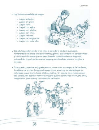 Capítulo III




Hay distintas variedades de juegos:

      Juegos solitarios.
      Juegos en grupo.
      Juegos libres.
      Juegos con reglas.
      Juegos con adultos.
      Juegos con niños.
      Juegos verbales.
      Juegos de imaginación.
      Juegos con materiales.



Los adultos pueden ayudar a los niños a aprender a través de sus juegos,
nombrándoles las cosas con las que están jugando, explicándoles las características
y funciones de las cosas que van descubriendo, contestándoles sus preguntas,
animándoles a que inventen nuevos juegos y permitiéndoles explorar, imaginar e
inventar.

Todo puede convertirse en juguete para un niño o niña: su cuerpo, el de los demás,
los objetos de la casa, los productos para comer y cocinar, los elementos de la
naturaleza: agua, arena, hojas, piedras, etcétera. Un juguete no es mejor porque
sea costoso. Los padres o hermanos mayores pueden construirlos con mucho amor,
imaginación, poco costo y con materiales del medio.




                      37
 
