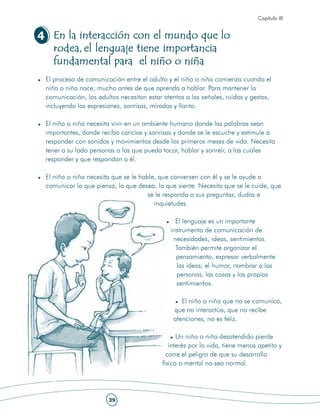 Capítulo III


4 En la interacción con el mundo que lo
  rodea, el lenguaje tiene importancia
  fundamental para el niño o niña
 El proceso de comunicación entre el adulto y el niño o niña comienza cuando el
 niño o niña nace; mucho antes de que aprenda a hablar. Para mantener la
 comunicación, los adultos necesitan estar atentos a las señales, ruidos y gestos,
 incluyendo las expresiones, sonrisas, miradas y llanto.

 El niño o niña necesita vivir en un ambiente humano donde las palabras sean
 importantes, donde reciba caricias y sonrisas y donde se le escuche y estimule a
 responder con sonidos y movimientos desde los primeros meses de vida. Necesita
 tener a su lado personas a las que pueda tocar, hablar y sonreír, a las cuales
 responder y que respondan a él.

 El niño o niña necesita que se le hable, que conversen con él y se le ayude a
 comunicar lo que piensa, lo que desea, lo que siente. Necesita que se le cuide, que
                                      se le responda a sus preguntas, dudas e
                                        inquietudes.

                                               El lenguaje es un importante
                                             instrumento de comunicación de
                                              necesidades, ideas, sentimientos.
                                               También permite organizar el
                                               pensamiento, expresar verbalmente
                                               las ideas, el humor, nombrar a las
                                               personas, las cosas y los propios
                                               sentimientos.

                                                 El niño o niña que no se comunica,
                                              que no interactúa, que no recibe
                                              atenciones, no es feliz.

                                                Un niño o niña desatendido pierde
                                             interés por la vida, tiene menos apetito y
                                            corre el peligro de que su desarrollo
                                          físico o mental no sea normal.




                       39
 