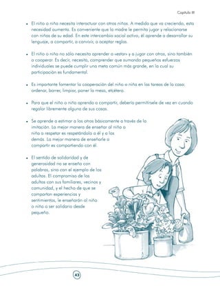 Capítulo III


El niño o niña necesita interactuar con otros niños. A medida que va creciendo, esta
necesidad aumenta. Es conveniente que la madre le permita jugar y relacionarse
con niños de su edad. En este intercambio social activo, él aprende a desarrollar su
lenguaje, a compartir, a convivir, a aceptar reglas.

El niño o niña no sólo necesita aprender a «estar» y a jugar con otros, sino también
a cooperar. Es decir, necesita, comprender que sumando pequeños esfuerzos
individuales se puede cumplir una meta común más grande, en la cual su
participación es fundamental.

Es importante fomentar la cooperación del niño o niña en las tareas de la casa:
ordenar, barrer, limpiar, poner la mesa, etcétera.

Para que el niño o niña aprenda a compartir, debería permitírsele de vez en cuando
regalar libremente alguna de sus cosas.

Se aprende a estimar a los otros básicamente a través de la
imitación. La mejor manera de enseñar al niño o
niña a respetar es respetándolo a él y a los
demás. La mejor manera de enseñarle a
compartir es compartiendo con él.

El sentido de solidaridad y de
generosidad no se enseña con
palabras, sino con el ejemplo de los
adultos. El compromiso de los
adultos con sus familiares, vecinos y
comunidad, y el hecho de que se
compartan experiencias y
sentimientos, le enseñarán al niño
o niña a ser solidario desde
pequeño.




                      43
 