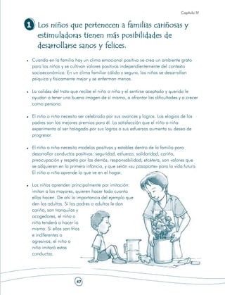 Capítulo IV


1 Los niños que pertenecen a familias cariñosas y
  estimuladoras tienen más posibilidades de
  desarrollarse sanos y felices.
 Cuando en la familia hay un clima emocional positivo se crea un ambiente grato
 para los niños y se cultivan valores positivos independientemente del contexto
 socioeconómico. En un clima familiar cálido y seguro, los niños se desarrollan
 psíquica y físicamente mejor y se enferman menos.

 La calidez del trato que recibe el niño o niña y el sentirse aceptado y querido le
 ayudan a tener una buena imagen de sí mismo, a afrontar las dificultades y a crecer
 como persona.

 El niño o niña necesita ser celebrado por sus avances y logros. Los elogios de los
 padres son los mejores premios para él. La satisfacción que el niño o niña
 experimenta al ser halagado por sus logros o sus esfuerzos aumenta su deseo de
 progresar.

 El niño o niña necesita modelos positivos y estables dentro de la familia para
 desarrollar conductas positivas: seguridad, esfuerzo, solidaridad, cariño,
 preocupación y respeto por los demás, responsabilidad, etcétera, son valores que
 se adquieren en la primera infancia, y que serán «su pasaporte» para la vida futura.
 El niño o niña aprende lo que ve en el hogar.

 Los niños aprenden principalmente por imitación:
 imitan a los mayores, quieren hacer todo cuanto
 ellos hacen. De ahí la importancia del ejemplo que
 den los adultos. Si los padres o adultos le dan
 cariño, son tranquilos y
 acogedores, el niño o
 niña tenderá a hacer lo
 mismo. Si ellos son fríos
 e indiferentes o
 agresivos, el niño o
 niña imitará estas
 conductas.




                       47
 
