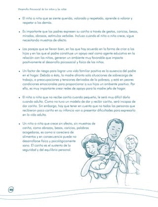 Desarrollo Psicosocial de los niños y las niñas


         El niño o niña que se siente querido, valorado y respetado, aprende a valorar y
         respetar a los demás.

         Es importante que los padres expresen su cariño a través de gestos, caricias, besos,
         miradas, abrazos, estímulos verbales. Incluso cuando el niño o niña crece, sigue
         necesitando muestras de afecto.

         Las parejas que se llevan bien, en las que hay acuerdo en la forma de criar a los
         hijos y en las que el padre constituye un apoyo real como agente educativo en la
         relación con los niños, generan un ambiente muy favorable que impacta
         positivamente el desarrollo psicosocial y físico de los niños.

         Un factor de riesgo para lograr una vida familiar positiva es la ausencia del padre
         en el hogar. Debido a ésta, la madre afronta sola situaciones de sobrecarga de
         trabajo, o preocupaciones y tensiones derivadas de la pobreza, y está en peores
         condiciones emocionales para proporcionar a sus hijos un ambiente positivo. Por
         ello, es muy importante crear redes de apoyo para la madre jefa de hogar.

         El niño o niña que no recibe cariño cuando pequeño, le será muy difícil darlo
         cuando adulto. Como no tuvo un modelo de dar y recibir cariño, será incapaz de
         dar cariño. Sin embargo, hay que tener en cuenta que no todas las personas que
         recibieron poco cariño en su infancia van a presentar dificultades para expresarlo
         en la vida adulta.

         Un niño o niña que crece sin afecto, sin muestras de
         cariño, como abrazos, besos, caricias, palabras
         acogedoras, es como si careciera de
         alimentos y en consecuencia puede no
         desarrollarse física y psicológicamente
         sano. El cariño es el sustento de la
         seguridad y del equilibrio personal.




48
 