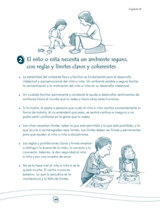Capítulo IV




2 El niño o niña necesita un ambiente seguro,
  con reglas y límites claros y coherentes
 La estabilidad del ambiente físico y familiar es fundamental para el desarrollo
 intelectual y socioemocional del niño o niña. Un ambiente estable y seguro facilita
 la concentración y la motivación del niño o niña en su desarrollo intelectual.

 Un cuidado familiar permanente y constante le ayuda a desarrollar sentimientos de
 confianza hacia el mundo que lo rodea y hacia otros seres humanos.

 Si la madre, el padre o persona que cuida al niño o niña cambia constantemente la
 forma de tratarlo, él no entenderá qué pasa, se sentirá confuso e inseguro y no
 podrá sentir confianza en la gente que lo rodea.

 Los niños necesitan límites: saber lo que está permitido y lo que está prohibido, y lo
 que ocurre si se transgreden esos límites. Los límites deben ser firmes y permanentes
 para que ayuden al niño o niña a disciplinarse.

 Las reglas y prohibiciones claras y firmes enseñan
 a distinguir lo bueno de lo malo, lo correcto y lo
 incorrecto. Además, le dan seguridad al niño
 o niña y son una muestra de amor.

 No se le hace mal al niño o niña si se le
 quiere mucho. El cariño nunca es
 excesivo. Lo que lo perjudica es la
 incoherencia y la falta de límites.




                       49
 