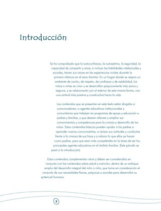 Introducción


            Se ha comprobado que la autoconfianza, la autoestima, la seguridad, la
             capacidad de compartir y amar, e incluso las habilidades intelectuales y
              sociales, tienen sus raíces en las experiencias vividas durante la
               primera infancia en el seno familiar. En un hogar donde se respira un
                ambiente de cariño, de respeto, de confianza y de estabilidad, los
                niños o niñas se crían y se desarrollan psíquicamente más sanos y
                seguros, y se relacionarán con el exterior de esta misma forma, con
                una actitud más positiva y constructiva hacia la vida.


                 Los contenidos que se presentan en este texto están dirigidos a
                 comunicadores, a agentes educativos institucionales y
                 comunitarios que trabajan en programas de apoyo y educación a
                 padres y familias, y que desean reforzar y ampliar sus
                 conocimientos y competencias para la crianza y desarrollo de los
                 niños. Estos contenidos básicos pueden ayudar a los padres a
                 aprender nuevos conocimientos, a revisar sus actitudes y conductas
                frente a la crianza de sus hijos y a valorar lo que ellos ya hacen
               como padres, para que sean más competentes en la tarea de ser los
               principales agentes educativos en el ámbito familiar. (Este párrafo se
             pasó a la introducción)


          Estos contenidos complementan otros y deben ser considerados en
        conjunto con los contenidos sobre salud y nutrición, dentro de un enfoque
       amplio del desarrollo integral del niño o niña, que toma en consideración el
      conjunto de sus necesidades físicas, psíquicas y sociales para desarrollar su
     potencial humano.




                5
 