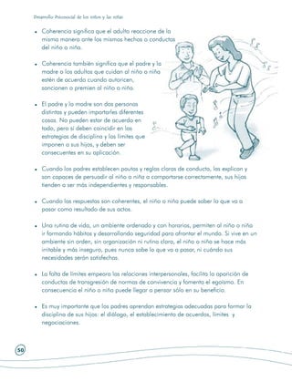 Desarrollo Psicosocial de los niños y las niñas


         Coherencia significa que el adulto reaccione de la
         misma manera ante los mismos hechos o conductas
         del niño o niña.

         Coherencia también significa que el padre y la
         madre o los adultos que cuidan al niño o niña
         estén de acuerdo cuando autoricen,
         sancionen o premien al niño o niña.

         El padre y la madre son dos personas
         distintas y pueden importarles diferentes
         cosas. No pueden estar de acuerdo en
         todo, pero sí deben coincidir en las
         estrategias de disciplina y los límites que
         imponen a sus hijos, y deben ser
         consecuentes en su aplicación.

         Cuando los padres establecen pautas y reglas claras de conducta, las explican y
         son capaces de persuadir al niño o niña a comportarse correctamente, sus hijos
         tienden a ser más independientes y responsables.

         Cuando las respuestas son coherentes, el niño o niña puede saber lo que va a
         pasar como resultado de sus actos.

         Una rutina de vida, un ambiente ordenado y con horarios, permiten al niño o niña
         ir formando hábitos y desarrollando seguridad para afrontar el mundo. Si vive en un
         ambiente sin orden, sin organización ni rutina clara, el niño o niña se hace más
         irritable y más inseguro, pues nunca sabe lo que va a pasar, ni cuándo sus
         necesidades serán satisfechas.

         La falta de límites empeora las relaciones interpersonales, facilita la aparición de
         conductas de transgresión de normas de convivencia y fomenta el egoísmo. En
         consecuencia el niño o niña puede llegar a pensar sólo en su beneficio.

         Es muy importante que los padres aprendan estrategias adecuadas para formar la
         disciplina de sus hijos: el diálogo, el establecimiento de acuerdos, límites y
         negociaciones.



50
 