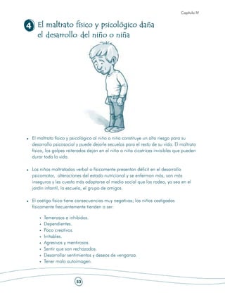 Capítulo IV


4 El maltrato físico y psicológico daña
  el desarrollo del niño o niña




 El maltrato físico y psicológico al niño o niña constituye un alto riesgo para su
 desarrollo psicosocial y puede dejarle secuelas para el resto de su vida. El maltrato
 físico, los golpes reiterados dejan en el niño o niña cicatrices invisibles que pueden
 durar toda la vida.

 Los niños maltratados verbal o físicamente presentan déficit en el desarrollo
 psicomotor, alteraciones del estado nutricional y se enferman más, son más
 inseguros y les cuesta más adaptarse al medio social que los rodea, ya sea en el
 jardín infantil, la escuela, el grupo de amigos.

 El castigo físico tiene consecuencias muy negativas; los niños castigados
 físicamente frecuentemente tienden a ser:

       Temerosos e inhibidos.
       Dependientes.
       Poco creativos.
       Irritables.
       Agresivos y mentirosos.
       Sentir que son rechazados.
       Desarrollar sentimientos y deseos de venganza.
       Tener mala autoimagen.



                        53
 