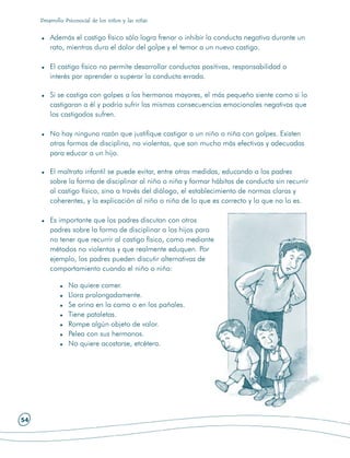 Desarrollo Psicosocial de los niños y las niñas


         Además el castigo físico sólo logra frenar o inhibir la conducta negativa durante un
         rato, mientras dura el dolor del golpe y el temor a un nuevo castigo.

         El castigo físico no permite desarrollar conductas positivas, responsabilidad o
         interés por aprender o superar la conducta errada.

         Si se castiga con golpes a los hermanos mayores, el más pequeño siente como si lo
         castigaran a él y podría sufrir las mismas consecuencias emocionales negativas que
         los castigados sufren.

         No hay ninguna razón que justifique castigar a un niño o niña con golpes. Existen
         otras formas de disciplina, no violentas, que son mucho más efectivas y adecuadas
         para educar a un hijo.

         El maltrato infantil se puede evitar, entre otras medidas, educando a los padres
         sobre la forma de disciplinar al niño o niña y formar hábitos de conducta sin recurrir
         al castigo físico, sino a través del diálogo, el establecimiento de normas claras y
         coherentes, y la explicación al niño o niña de lo que es correcto y lo que no lo es.

         Es importante que los padres discutan con otros
         padres sobre la forma de disciplinar a los hijos para
         no tener que recurrir al castigo físico, como mediante
         métodos no violentos y que realmente eduquen. Por
         ejemplo, los padres pueden discutir alternativas de
         comportamiento cuando el niño o niña:

                 No quiere comer.
                 Llora prolongadamente.
                 Se orina en la cama o en los pañales.
                 Tiene pataletas.
                 Rompe algún objeto de valor.
                 Pelea con sus hermanos.
                 No quiere acostarse, etcétera.




54
 