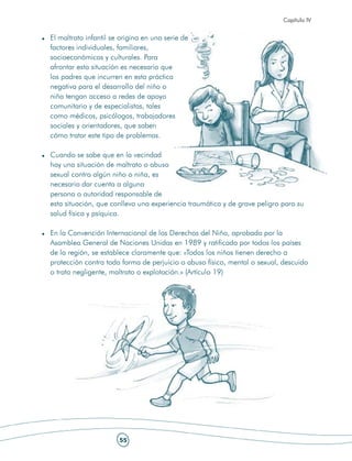 Capítulo IV


El maltrato infantil se origina en una serie de
factores individuales, familiares,
socioeconómicos y culturales. Para
afrontar esta situación es necesario que
los padres que incurren en esta práctica
negativa para el desarrollo del niño o
niña tengan acceso a redes de apoyo
comunitario y de especialistas, tales
como médicos, psicólogos, trabajadores
sociales y orientadores, que saben
cómo tratar este tipo de problemas.

Cuando se sabe que en la vecindad
hay una situación de maltrato o abuso
sexual contra algún niño o niña, es
necesario dar cuenta a alguna
persona o autoridad responsable de
esta situación, que conlleva una experiencia traumática y de grave peligro para su
salud física y psíquica.

En la Convención Internacional de los Derechos del Niño, aprobada por la
Asamblea General de Naciones Unidas en 1989 y ratificada por todos los países
de la región, se establece claramente que: «Todos los niños tienen derecho a
protección contra toda forma de perjuicio o abuso físico, mental o sexual, descuido
o trato negligente, maltrato o explotación.» (Artículo 19)




                       55
 