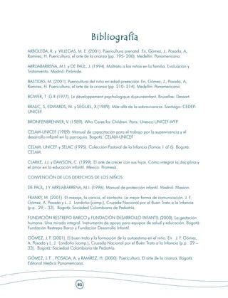Bibliografía
ARBOLEDA, R. y VILLEGAS, M. E. (2001). Puericultura prenatal. En, Gómez, J., Posada, A,
Ramírez, H. Puericultura, el arte de la crianza (pp. 195- 200). Medellín: Panamericana.

ARRUABARRENA, M.I. y DE PAÚL, J. (1994). Maltrato a los niños en la familia. Evaluación y
Tratamiento. Madrid: Pirámide.

BASTIDAS, M. (2001). Puericultura del niño en edad preescolar. En, Gómez, J., Posada, A,
Ramírez, H. Puericultura, el arte de la crianza (pp. 210- 214). Medellín: Panamericana.

BOWER, T .G.R (1977). Le développement psychologique dujeuneenfant. Bruxellas: Dessart.

BRALIC, S, EDWARDS, M. y SEGUEL, X.(1989). Más allá de la sobrevivencia. Santiago: CEDEP-
UNICEF.

BRONFENBRENNER, V. (1989). Who Cares for Children. Paris: Unesco-UNICEF-WFP.

CELAM-UNICEF (1989). Manual de capacitación para el trabajo por la supervivencia y el
desarrollo infantil en la parroquia. Bogotá: CELAM-UNICEF

CELAM, UNICEF y SELAC (1995). Colección Pastoral de la Infancia (Tomos 1 al 6). Bogotá:
CELAM.

CLARKE, J.J. y DAWSON, C. (1999). El arte de crecer con sus hijos. Cómo integrar la disciplina y
el amor en la educación infantil. México: Promesa.

CONVENCIÓN DE LOS DERECHOS DE LOS NIÑOS.

DE PAÚL, J Y ARRUABARRENA, M.I. (1996). Manual de protección infantil. Madrid: Masson.

FRANKY, M. (2001). El masaje, la caricia, el contacto. La mejor forma de comunicación. J. F.
Gómez, A. Posada y L. J. Londoño (comp.), Cruzada Nacional por el Buen Trato a la Infancia
(p.p. 29 – 33). Bogotá: Sociedad Colombiana de Pediatría.

FUNDACIÓN RESTREPO BARCO y FUNDACIÓN DESARROLLO INFANTIL (2000). La gestación
humana. Una mirada integral. Instrumento de apoyo para equipos de salud y educación. Bogotá:
Fundación Restrepo Barco y Fundación Desarrollo Infantil.

GÓMEZ, J. F. (2001). El buen trato y la formación de la autoestima en el niño. En J. F. Gómez,
A. Posada y L. J. Londoño (comp.), Cruzada Nacional por el Buen Trato a la Infancia (p.p. 29 –
33). Bogotá: Sociedad Colombiana de Pediatría.

GÓMEZ, J. F. , POSADA, A. y RAMÍREZ, H. (2000). Puericultura. El arte de la crianza. Bogotá:
Editorial Médica Panamericana.




                           61
 