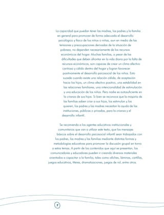 La capacidad que puedan tener las madres, los padres y la familia
       en general para promover de forma adecuada el desarrollo
          psicológico y físico de los niños o niñas, aun en medio de las
          tensiones y preocupaciones derivadas de la situación de
           pobreza, no dependen necesariamente de los recursos
            económicos del hogar. Muchas familias, a pesar de las
            dificultades que deben afrontar en la vida diaria por la falta de
            recursos económicos, son capaces de crear un clima afectivo
             cariñoso y cálido dentro del hogar y logran favorecer
             positivamente el desarrollo psicosocial de los niños. Esto
             sucede cuando existe una relación cálida, de aceptación
             hacia los hijos, un clima afectivo positivo, una estabilidad en
             las relaciones familiares, una intencionalidad de estimulación
              y una educación de los niños. Pero nadie es autosuficiente en
              la crianza de sus hijos. Si bien se reconoce que la mayoría de
             las familias saben criar a sus hijos, los estimulan y los
             quieren, los padres y las madres necesitan la ayuda de las
             instituciones, públicas o privadas, para la crianza y el
            desarrollo infantil.


          Se recomienda a los agentes educativos institucionales y
        comunitarios que van a utilizar este texto, que los mensajes
      básicos sobre el desarrollo psicosocial infantil sean trabajados con
     los padres, las madres y las familias mediante distintas formas y
    metodologías educativas para promover la discusión grupal en torno
   a estos temas. A partir de los contenidos que aquí se presentan, los
 comunicadores y educadores pueden ir creando diversos materiales
orientados a capacitar a la familia, tales como afiches, láminas, cartillas,
juegos educativos, títeres, dramatizaciones, juegos de rol, entre otros.




      7
 