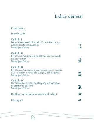 Índice general

Presentación

Introducción

Capítulo I
Los primeros contactos del niño o niña con sus
padres son fundamentales                            11
Mensajes básicos                                    12

Capítulo II
El niño o niña necesita establecer un vínculo de
afecto y amor                                       19
Mensajes básicos                                    20

Capítulo III
El niño o niña necesita interactuar con el mundo
que lo rodea a través del juego y del lenguaje      29
Mensajes básicos                                    30

Capítulo IV
Un ambiente familiar cálido y seguro favorece
el desarrollo del niño                              45
Mensajes básicos                                    46

Decálogo del desarrollo psicosocial infantil        57

Bibliografía                                        61




                    9
 