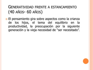 GENERATIVIDAD FRENTE        A ESTANCAMIENTO
    (40 AÑOS- 60 AÑOS)
   El pensamiento gira sobre aspectos como la crianza
    de los hijos, el tema del equilibrio en la
    productividad, la preocupación por la siguiente
    generación y la vieja necesidad de “ser necesitado”.
 