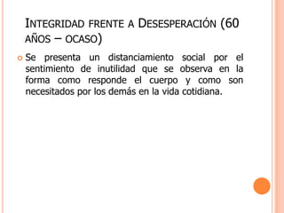 INTEGRIDAD FRENTE     A   DESESPERACIÓN (60
    AÑOS – OCASO)
   Se presenta un distanciamiento social por el
    sentimiento de inutilidad que se observa en la
    forma como responde el cuerpo y como son
    necesitados por los demás en la vida cotidiana.
 
