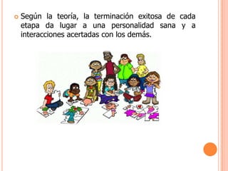    Según la teoría, la terminación exitosa de cada
    etapa da lugar a una personalidad sana y a
    interacciones acertadas con los demás.
 