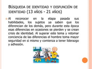 BÚSQUEDA     DE IDENTIDAD Y DISFUNCIÓN DE
    IDENTIDAD    (13   AÑOS   - 21   AÑOS)
   Al reconocer en la etapa pasada sus
    habilidades, los sujetos ya saben que los
    diferencian de los demás, pero durante esta época
    esas diferencias en ocasiones se pierden y se crean
    crisis de identidad. Al superar este tema y retomar
    conciencia de las diferencias el hombre toma mayor
    seguridad en si mismo y comienza a tener liderazgo
    y adhesión.
 