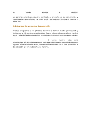se sienten apáticos y cansados.
Las personas generativas encuentran significado en el empleo de sus conocimientos y
habilidades para su propio bien y el de los demás; por lo general, les gusta su trabajo y lo
hacen bien.
8. Integridad del yo frente a desesperación
Mientras envejecemos y nos jubilamos, tendemos a disminuir nuestra productividad, y
exploramos la vida como personas jubiladas. Durante este periodo contemplamos nuestros
logros y podemos desarrollar integridad si consideramos que hemos llevado una vida acertada.
Si vemos nuestras vidas como
improductivas, nos sentimos culpables por nuestras acciones pasadas, o consideramos que no
logramos nuestras metas en la vida, nos sentimos descontentos con la vida, apareciendo la
desesperación, que a menudo da lugar a depresión.
 