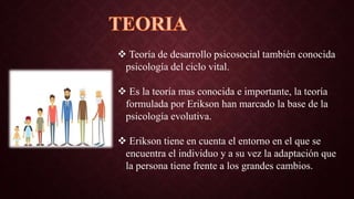  Teoría de desarrollo psicosocial también conocida
psicología del ciclo vital.
 Es la teoría mas conocida e importante, la teoría
formulada por Erikson han marcado la base de la
psicología evolutiva.
 Erikson tiene en cuenta el entorno en el que se
encuentra el individuo y a su vez la adaptación que
la persona tiene frente a los grandes cambios.
 