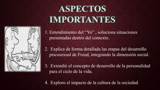1. Entendimiento del “Yo” , soluciona situaciones
presentadas dentro del contexto.
2. Explica de forma detallada las etapas del desarrollo
psicosexual de Freud, integrando la dimensión social.
3. Extendió el concepto de desarrollo de la personalidad
para el ciclo de la vida.
4. Exploro el impacto de la cultura de la sociedad
 