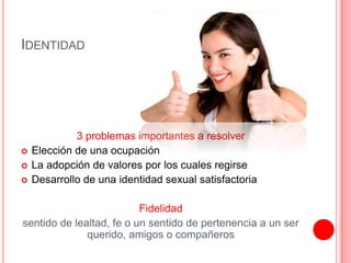 IDENTIDAD
3 problemas importantes a resolver
 Elección de una ocupación
 La adopción de valores por los cuales regirse
 Desarrollo de una identidad sexual satisfactoria
Fidelidad
sentido de lealtad, fe o un sentido de pertenencia a un ser
querido, amigos o compañeros
 