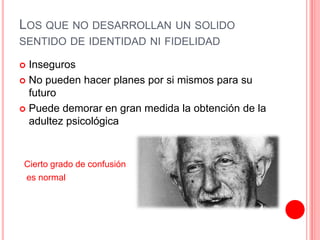 LOS QUE NO DESARROLLAN UN SOLIDO
SENTIDO DE IDENTIDAD NI FIDELIDAD
 Inseguros
 No pueden hacer planes por si mismos para su
futuro
 Puede demorar en gran medida la obtención de la
adultez psicológica
Cierto grado de confusión
es normal
 