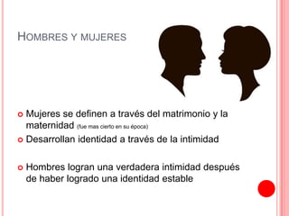 HOMBRES Y MUJERES
 Mujeres se definen a través del matrimonio y la
maternidad (fue mas cierto en su época)
 Desarrollan identidad a través de la intimidad
 Hombres logran una verdadera intimidad después
de haber logrado una identidad estable
 