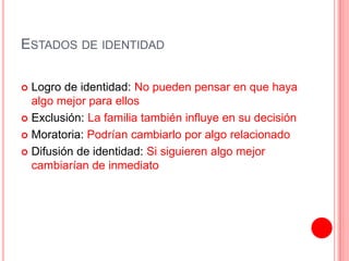 ESTADOS DE IDENTIDAD
 Logro de identidad: No pueden pensar en que haya
algo mejor para ellos
 Exclusión: La familia también influye en su decisión
 Moratoria: Podrían cambiarlo por algo relacionado
 Difusión de identidad: Si siguieren algo mejor
cambiarían de inmediato
 