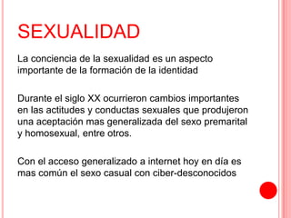 SEXUALIDAD
La conciencia de la sexualidad es un aspecto
importante de la formación de la identidad
Durante el siglo XX ocurrieron cambios importantes
en las actitudes y conductas sexuales que produjeron
una aceptación mas generalizada del sexo premarital
y homosexual, entre otros.
Con el acceso generalizado a internet hoy en día es
mas común el sexo casual con ciber-desconocidos
 