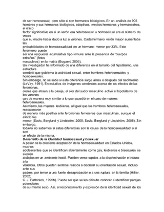 de ser homosexual; pero sólo si son hermanos biológicos. En un análisis de 905
hombres y sus hermanos biológicos, adoptivos, medios hermanos y hermanastros,
el único
factor significativo en si un varón era heterosexual u homosexual era el número de
veces
que su madre había dado a luz a varones. Cada hermano varón mayor aumentaba
las
probabilidades de homosexualidad en un hermano menor por 33%. Este
fenómeno puede
ser una respuesta acumulativa tipo inmune ante la presencia de “cuerpos
extraños” (fetos
masculinos) en la matriz (Bogaert, 2006).
Un investigador ha informado de una diferencia en el tamaño del hipotálamo, una
estructura
cerebral que gobierna la actividad sexual, entre hombres heterosexuales y
homosexuales.
Sin embargo, no se sabe si esta diferencia surge antes o después del nacimiento
(LeVay, 1991). En estudios de imágenes cerebrales acerca de los efectos de las
feromonas,
olores que atraen a la pareja, el olor del sudor masculino activó el hipotálamo de
los varones
gay de manera muy similar a lo que sucedió en el caso de mujeres
heterosexuales.
Asimismo, las mujeres lesbianas, al igual que los hombres heterosexuales,
reaccionaron
de manera más positiva ante feromonas femeninas que masculinas, aunque el
efecto fue
menor (Savic, Berglund y Lindström, 2005; Savic, Berglund y Lindström, 2006). Sin
embargo,
todavía no sabemos si estas diferencias son la causa de la homosexualidad o si
son
un efecto de la misma.
Desarrollo de la identidad homosexual y bisexual
A pesar de la creciente aceptación de la homosexualidad en Estados Unidos,
muchos
adolescentes que se identifican abiertamente como gay, lesbianas o bisexuales se
sienten
aislados en un ambiente hostil. Pueden verse sujetos a la discriminación e incluso
a la
violencia. Otros pueden sentirse reacios a declarar su orientación sexual, incluso
ante sus
padres, por temor a una fuerte desaprobación o a una ruptura en la familia (Hillier,
2002;
C. J. Patterson, 1995b). Puede ser que se les dificulte conocer e identificar parejas
potenciales
de su mismo sexo. Así, el reconocimiento y expresión de la identidad sexual de los
 