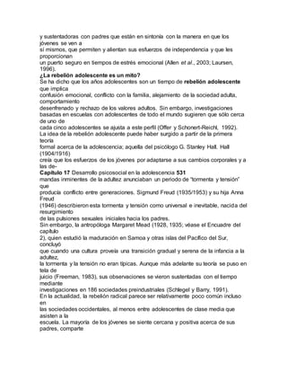 y sustentadoras con padres que están en sintonía con la manera en que los
jóvenes se ven a
sí mismos, que permiten y alientan sus esfuerzos de independencia y que les
proporcionan
un puerto seguro en tiempos de estrés emocional (Allen et al., 2003; Laursen,
1996).
¿La rebelión adolescente es un mito?
Se ha dicho que los años adolescentes son un tiempo de rebelión adolescente
que implica
confusión emocional, conflicto con la familia, alejamiento de la sociedad adulta,
comportamiento
desenfrenado y rechazo de los valores adultos. Sin embargo, investigaciones
basadas en escuelas con adolescentes de todo el mundo sugieren que sólo cerca
de uno de
cada cinco adolescentes se ajusta a este perfil (Offer y Schonert-Reichl, 1992).
La idea de la rebelión adolescente puede haber surgido a partir de la primera
teoría
formal acerca de la adolescencia; aquella del psicólogo G. Stanley Hall. Hall
(1904/1916)
creía que los esfuerzos de los jóvenes por adaptarse a sus cambios corporales y a
las de-
Capítulo 17 Desarrollo psicosocial en la adolescencia 531
mandas inminentes de la adultez anunciaban un periodo de “tormenta y tensión”
que
producía conflicto entre generaciones. Sigmund Freud (1935/1953) y su hija Anna
Freud
(1946) describieron esta tormenta y tensión como universal e inevitable, nacida del
resurgimiento
de las pulsiones sexuales iniciales hacia los padres.
Sin embargo, la antropóloga Margaret Mead (1928, 1935; véase el Encuadre del
capítulo
2), quien estudió la maduración en Samoa y otras islas del Pacífico del Sur,
concluyó
que cuando una cultura proveía una transición gradual y serena de la infancia a la
adultez,
la tormenta y la tensión no eran típicas. Aunque más adelante su teoría se puso en
tela de
juicio (Freeman, 1983), sus observaciones se vieron sustentadas con el tiempo
mediante
investigaciones en 186 sociedades preindustriales (Schlegel y Barry, 1991).
En la actualidad, la rebelión radical parece ser relativamente poco común incluso
en
las sociedades occidentales, al menos entre adolescentes de clase media que
asisten a la
escuela. La mayoría de los jóvenes se siente cercana y positiva acerca de sus
padres, comparte
 