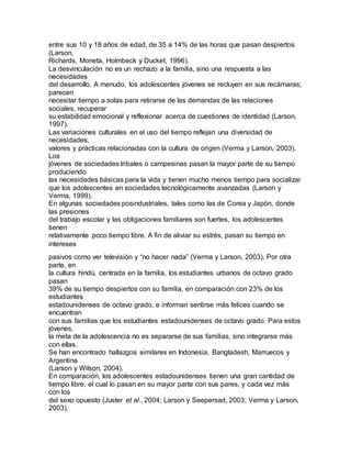 entre sus 10 y 18 años de edad, de 35 a 14% de las horas que pasan despiertos
(Larson,
Richards, Moneta, Holmbeck y Ducket, 1996).
La desvinculación no es un rechazo a la familia, sino una respuesta a las
necesidades
del desarrollo. A menudo, los adolescentes jóvenes se recluyen en sus recámaras;
parecen
necesitar tiempo a solas para retirarse de las demandas de las relaciones
sociales, recuperar
su estabilidad emocional y reflexionar acerca de cuestiones de identidad (Larson,
1997).
Las variaciones culturales en el uso del tiempo reflejan una diversidad de
necesidades,
valores y prácticas relacionadas con la cultura de origen (Verma y Larson, 2003).
Los
jóvenes de sociedades tribales o campesinas pasan la mayor parte de su tiempo
produciendo
las necesidades básicas para la vida y tienen mucho menos tiempo para socializar
que los adolescentes en sociedades tecnológicamente avanzadas (Larson y
Verma, 1999).
En algunas sociedades posindustriales, tales como las de Corea y Japón, donde
las presiones
del trabajo escolar y las obligaciones familiares son fuertes, los adolescentes
tienen
relativamente poco tiempo libre. A fin de aliviar su estrés, pasan su tiempo en
intereses
pasivos como ver televisión y “no hacer nada” (Verma y Larson, 2003). Por otra
parte, en
la cultura hindú, centrada en la familia, los estudiantes urbanos de octavo grado
pasan
39% de su tiempo despiertos con su familia, en comparación con 23% de los
estudiantes
estadounidenses de octavo grado, e informan sentirse más felices cuando se
encuentran
con sus familias que los estudiantes estadounidenses de octavo grado. Para estos
jóvenes,
la meta de la adolescencia no es separarse de sus familias, sino integrarse más
con ellas.
Se han encontrado hallazgos similares en Indonesia, Bangladesh, Marruecos y
Argentina
(Larson y Wilson, 2004).
En comparación, los adolescentes estadounidenses tienen una gran cantidad de
tiempo libre, el cual lo pasan en su mayor parte con sus pares, y cada vez más
con los
del sexo opuesto (Juster et al., 2004; Larson y Seepersad, 2003; Verma y Larson,
2003).
 