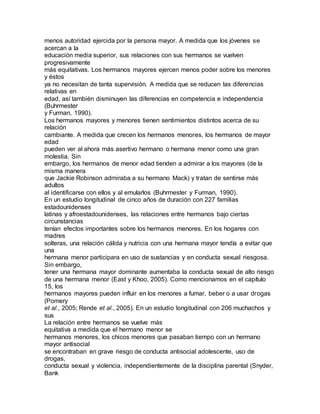 menos autoridad ejercida por la persona mayor. A medida que los jóvenes se
acercan a la
educación media superior, sus relaciones con sus hermanos se vuelven
progresivamente
más equitativas. Los hermanos mayores ejercen menos poder sobre los menores
y éstos
ya no necesitan de tanta supervisión. A medida que se reducen las diferencias
relativas en
edad, así también disminuyen las diferencias en competencia e independencia
(Buhrmester
y Furman, 1990).
Los hermanos mayores y menores tienen sentimientos distintos acerca de su
relación
cambiante. A medida que crecen los hermanos menores, los hermanos de mayor
edad
pueden ver al ahora más asertivo hermano o hermana menor como una gran
molestia. Sin
embargo, los hermanos de menor edad tienden a admirar a los mayores (de la
misma manera
que Jackie Robinson admiraba a su hermano Mack) y tratan de sentirse más
adultos
al identificarse con ellos y al emularlos (Buhrmester y Furman, 1990).
En un estudio longitudinal de cinco años de duración con 227 familias
estadounidenses
latinas y afroestadounidenses, las relaciones entre hermanos bajo ciertas
circunstancias
tenían efectos importantes sobre los hermanos menores. En los hogares con
madres
solteras, una relación cálida y nutricia con una hermana mayor tendía a evitar que
una
hermana menor participara en uso de sustancias y en conducta sexual riesgosa.
Sin embargo,
tener una hermana mayor dominante aumentaba la conducta sexual de alto riesgo
de una hermana menor (East y Khoo, 2005). Como mencionamos en el capítulo
15, los
hermanos mayores pueden influir en los menores a fumar, beber o a usar drogas
(Pomery
et al., 2005; Rende et al., 2005). En un estudio longitudinal con 206 muchachos y
sus
La relación entre hermanos se vuelve más
equitativa a medida que el hermano menor se
hermanos menores, los chicos menores que pasaban tiempo con un hermano
mayor antisocial
se encontraban en grave riesgo de conducta antisocial adolescente, uso de
drogas,
conducta sexual y violencia, independientemente de la disciplina parental (Snyder,
Bank
 