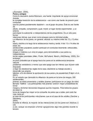 y Burraston, 2005).
Pares y amigos
Como lo descubrió Jackie Robinson, una fuente importante de apoyo emocional
durante
la compleja transición de la adolescencia —así como una fuente de presión para
conductas
que los padres posiblemente deploren— es el grupo de pares. Éste es una fuente
de
afecto, simpatía, comprensión y guía moral; un lugar donde experimentar, y un
entorno
para lograr la autonomía e independencia de los progenitores. Es un sitio para
formar
relaciones íntimas que sirven como ensayos para la intimidad adulta.
La influencia de los pares, en general, alcanza su máximo entre los 12 y 13 años
de
edad y declina a lo largo de la adolescencia media y tardía. A los 13 o 14 años de
edad, los
adolescentes populares pueden participar en conductas levemente antisociales,
como probar
drogas o meterse a un cine sin pagar, para demostrarles a sus pares su
independencia
de las reglas parentales (Allen, Porter, McFarland, Marsh y McElhaney, 2005). Sin
embargo,
es poco probable que el apego hacia los pares en la adolescencia temprana
vaticine
problemas verdaderos a menos que este apego sea tan intenso que el joven esté
dispuesto
a dejar de obedecer las reglas de la casa, abandone su trabajo escolar y
desarrolle sus propios
talentos a fin de obtener la aprobación de sus pares y la popularidad (Fulgini et al.,
2001).
En un estudio que demostró la influencia de pares en la toma de riesgos, 306
adolescentes,
jóvenes en edad universitaria y adultos jóvenes participaron en un juego de video
llamado “Gallina”. Los participantes más jóvenes tuvieron mayor probabilidad de
tomar
riesgos y de tomar decisiones riesgosas que los mayores. Para todos los grupos
de edad, la
toma de riesgos fue mayor en la compañía de pares que a solas, pero esto fue
más cierto en
el caso de los participantes más jóvenes que en el caso de los adultos (Gardner y
Steinberg,
2005).
Durante la infancia, la mayoría de las interacciones con los pares son diádicas, o
uno
a uno, aunque se empiezan a formar agrupaciones algo más grandes durante la
tercera
 