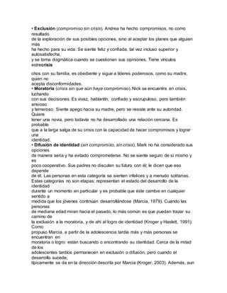 • Exclusión (compromiso sin crisis). Andrea ha hecho compromisos, no como
resultado
de la exploración de sus posibles opciones, sino al aceptar los planes que alguien
más
ha hecho para su vida. Se siente feliz y confiada, tal vez incluso superior y
autosatisfecha,
y se torna dogmática cuando se cuestionan sus opiniones. Tiene vínculos
estrecrisis
chos con su familia, es obediente y sigue a líderes poderosos, como su madre,
quien no
acepta disconformidades.
• Moratoria (crisis sin que aún haya compromiso). Nick se encuentra en crisis,
luchando
con sus decisiones. Es vivaz, hablantín, confiado y escrupuloso, pero también
ansioso
y temeroso. Siente apego hacia su madre, pero se resiste ante su autoridad.
Quiere
tener una novia, pero todavía no ha desarrollado una relación cercana. Es
probable
que a la larga salga de su crisis con la capacidad de hacer compromisos y lograr
una
identidad.
• Difusión de identidad (sin compromiso, sin crisis). Mark no ha considerado sus
opciones
de manera seria y ha evitado comprometerse. No se siente seguro de sí mismo y
es
poco cooperativo. Sus padres no discuten su futuro con él; le dicen que eso
depende
de él. Las personas en esta categoría se sienten infelices y a menudo solitarias.
Estas categorías no son etapas; representan el estado del desarrollo de la
identidad
durante un momento en particular y es probable que éste cambie en cualquier
sentido a
medida que los jóvenes continúan desarrollándose (Marcia, 1979). Cuando las
personas
de mediana edad miran hacia el pasado, lo más común es que puedan trazar su
camino de
la exclusión a la moratoria, y de ahí al logro de identidad (Kroger y Haslett, 1991).
Como
propuso Marcia, a partir de la adolescencia tardía más y más personas se
encuentran en
moratoria o logro: están buscando o encontrando su identidad. Cerca de la mitad
de los
adolescentes tardíos permanecen en exclusión o difusión, pero cuando el
desarrollo sucede,
típicamente se da en la dirección descrita por Marcia (Kroger, 2003). Además, aun
 