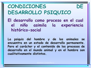 CONDICIONES DE
DESARROLLO PSIQUICO
El desarrollo como proceso en el cual
el niño asimila la experiencia
histórico-social
La psiquis del hombre y de los animales se
encuentra en un estado de desarrollo permanente.
Pero el carácter y el contenido de los procesos de
desarrollo en el mundo animal y en el hombre son
cualitativamente distintos.
MOISES LOGROÑO G
 