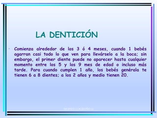 LA DENTICIÓN
• Comienza alrededor de los 3 ó 4 meses, cuando 1 bebés
agarran casi todo lo que ven para llevárselo a la boca; sin
embargo, el primer diente puede no aparecer hasta cualquier
momento entre los 5 y los 9 mes de edad o incluso más
tarde. Para cuando cumplen 1 año, los bebés genérala te
tienen 6 a 8 dientes; a los 2 años y medio tienen 20.
MOISES LOGROÑO G
 