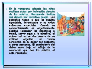 MOISES LOGROÑO G
 En la temprana infancia los niños
realizan actos por indicación directa
de los adultos. Raramente limitan
sus deseos por iniciativa propia. Los
pequeños hacen lo que les resulta
agradable, interesante y no exige
esfuerzos especiales. Cuando su
comportamiento es objetivamente
positivo (alcanzar las zapatillas a
mamá, servir agua a la abuelita) al
actuar así no se dan cuenta de su
utilidad objetiva, no toman
conciencia de su deber con respecto
a otras personas. El sentimiento del
deber nace bajo el influjo de la
valoración que dan los adultos al
acto realizado
 