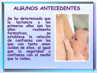 ALGUNOS ANTECEDENTES
Se ha determinado que
la lactancia y los
primeros años son los
años realmente
formativos, se
establece la relación
de confianza con los
que con tanto amor
cuidan de ellos, al igual
que la seguridad y
confianza con el medio
que lo rodea.
MOISES LOGROÑO G
 