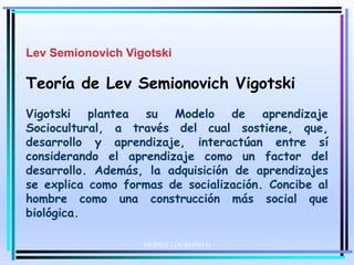 MOISES LOGROÑO G
Lev Semionovich Vigotski
Teoría de Lev Semionovich Vigotski
Vigotski plantea su Modelo de aprendizaje
Sociocultural, a través del cual sostiene, que,
desarrollo y aprendizaje, interactúan entre sí
considerando el aprendizaje como un factor del
desarrollo. Además, la adquisición de aprendizajes
se explica como formas de socialización. Concibe al
hombre como una construcción más social que
biológica.
 
