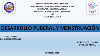 REPÚBLICA BOLIVARIANA DE VENEZUELA
MINISTERIO DEL PODER POPULAR PARA LA EDUCACIÓN
HOSPITAL "DR. . JOSÉ MARÍA VARGAS"
POSTGRADO DE GINECOLOGÍA Y OBSTETRICIA
UCS
CAGUA- EDO. ARAGUA
ESPECIALISTA:
DR. ALBERTO MÁRQUEZ
RESIDENTE 1ER AÑO
EVERLYS MORA
OCTUBRE, 2022.
DESARROLLO PUBERAL Y MENSTRUACIÓN
 