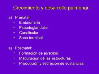 Crecimiento y desarrollo pulmonar:
a) Prenatal:
  • Embrionaria
  • Pseudoglandular
  • Canalicular
  • Saco terminal

a) Postnatal:
  • Formación de alvéolos
  • Maduración de las estructuras
  • Producción y secreción de sustancias
 