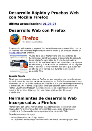 Desarrollo Rápido y Pruebas Web
con Mozilla Firefox
Ultima actualización: 01.03.06

Desarrollo Web con Firefox



El desarrollo web acertado requiere de ciertas herramientas esenciales. Una de
las mejores herramientas disponible para el desarrollo y las pruebas Web es el
Mozilla Firefox Web Browser.
                       "Fuera de la caja" Firefox tiene una lista extensa de
                       herramientas construidas para el desarrollo. En segundo
                       lugar, el diseño extensible de Firefox ha animado al
                       desarrollo de muchas extensiones muy útiles que ayuden
                       en el diseño y la localización de problemas de las páginas
                       Web. Y además la funcionalidad adicional que puede ser
                       un ahorro en el tiempo real durante el proceso del
                       desarrollo Web.

Consejo Rápido
Otra importante característica de Firefox, es que su motor esta cumpliendo con
los estándares. La representación de las páginas en Firefox ha demostrado estar
muy cerca de las recomendaciones oficiales de la W3C para el comportamiento y
la exhibición. Por lo tanto, las páginas Web que ejecutan correctamente en
Firefox, usualmente trabajan razonablemente, si no es perfectamente, en la
mayoría de los otros browsers con solo hacer unos ajustes de menor
importancia.


Herramientas de desarrollo Web
incorporadas a Firefox
Firefox viene con varias herramientas estándares que se incorporan en el
navegador. Por sí mismos, estas herramientas son de gran alcance para
considerar a Firefox una herramienta esencial de desarrollo Web.
Estas herramientas incluyen:
•   Un ampliado visor de código fuente.
•   La capacidad de desplegar la información detallada sobre un página Web.
 