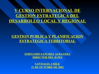 V CURSO INTERNACIONAL DE
GESTION ESTRATEGICA DEL
DESARROLLO LOCAL Y REGIONAL
GESTION PUBLICA Y PLANIFICACION
ESTRATEGICA TERRITORIAL
FERNANDO SANCHEZ ALBAVERA
DIRECTOR DEL ILPES
SANTIAGO, CHILE
21 DE OCTUBRE DE 2002
 